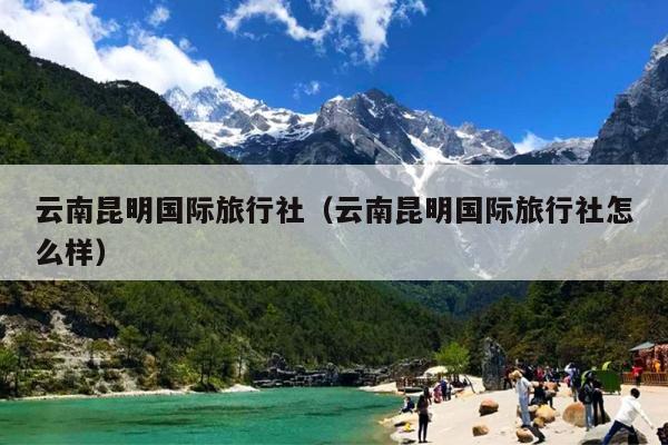 云南昆明国际旅行社（云南昆明国际旅行社怎么样）