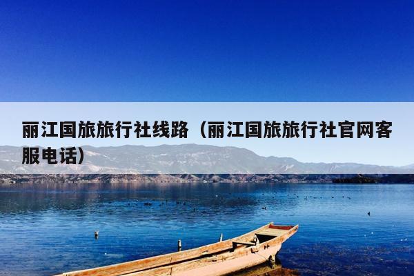 丽江国旅旅行社线路（丽江国旅旅行社官网客服电话）