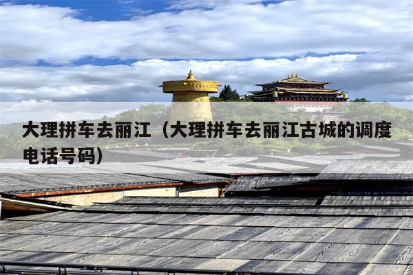 大理拼车去丽江（大理拼车去丽江古城的调度电话号码）