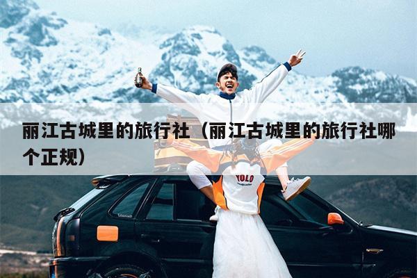 丽江古城里的旅行社（丽江古城里的旅行社哪个正规）