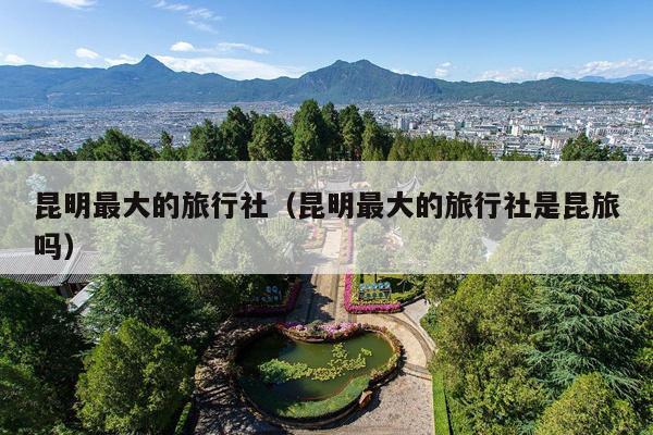 昆明最大的旅行社（昆明最大的旅行社是昆旅吗）