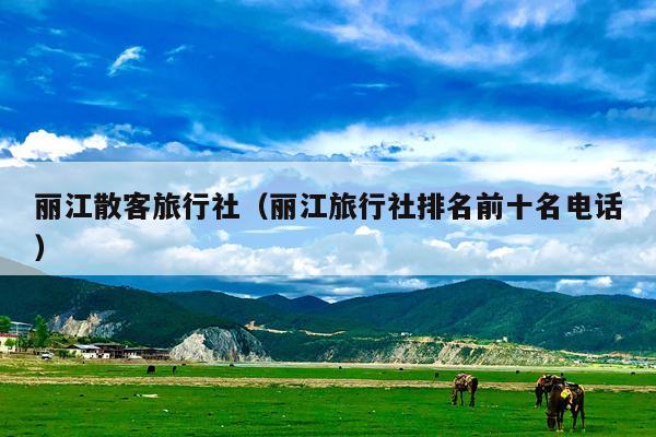 丽江散客旅行社（丽江旅行社排名前十名电话）