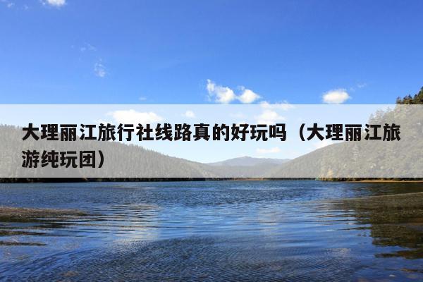 大理丽江旅行社线路真的好玩吗（大理丽江旅游纯玩团）