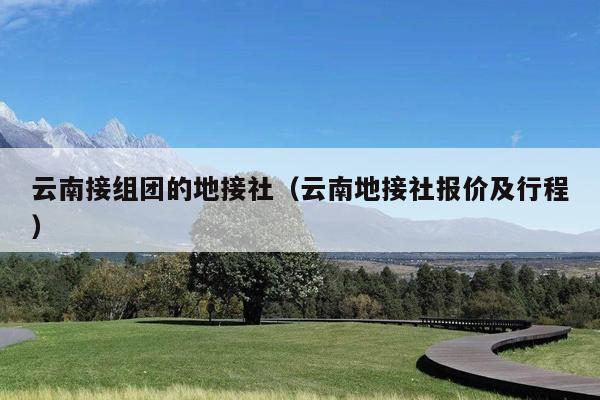 云南接组团的地接社（云南地接社报价及行程）