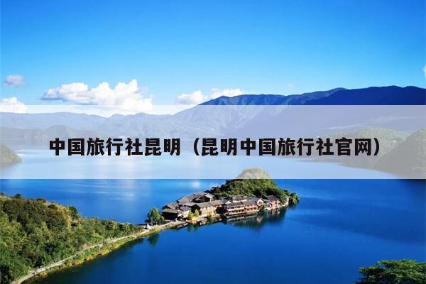 中国旅行社昆明（昆明中国旅行社官网）