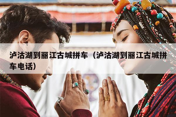 泸沽湖到丽江古城拼车（泸沽湖到丽江古城拼车电话）