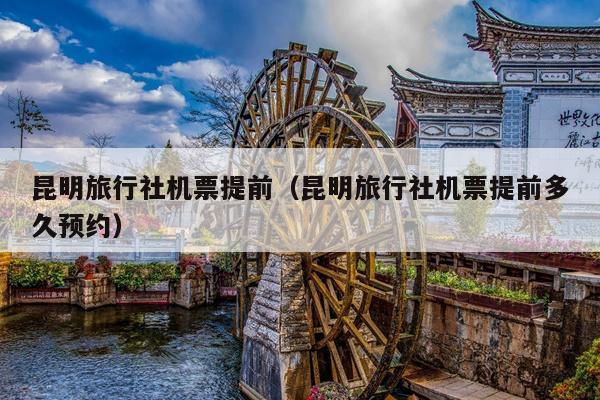 昆明旅行社机票提前（昆明旅行社机票提前多久预约）