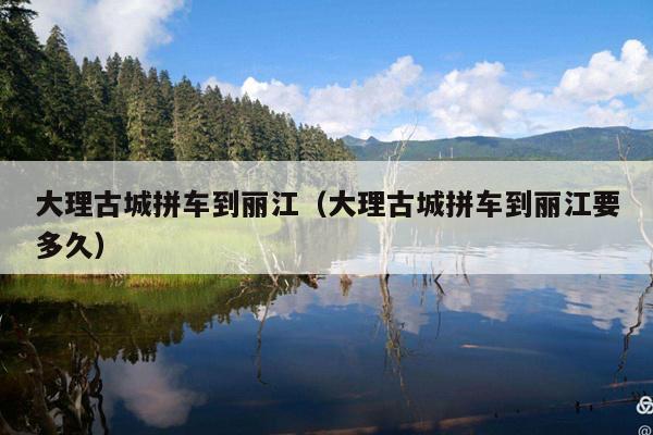 大理古城拼车到丽江（大理古城拼车到丽江要多久）