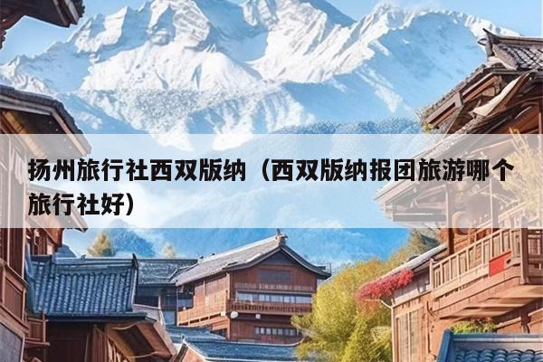 扬州旅行社西双版纳（西双版纳报团旅游哪个旅行社好）