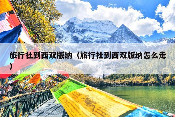 旅行社到西双版纳（旅行社到西双版纳怎么走）