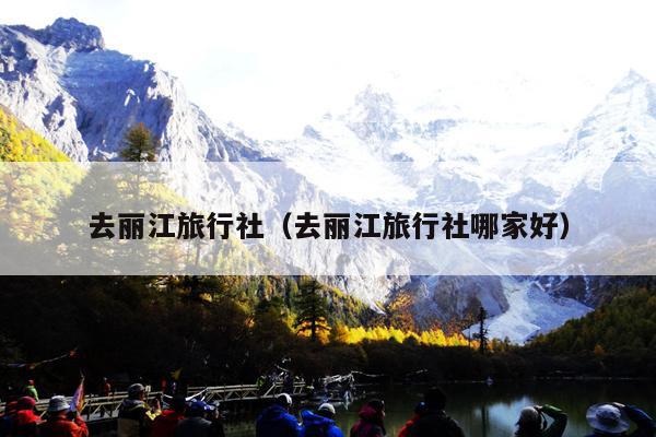 去丽江旅行社（去丽江旅行社哪家好）