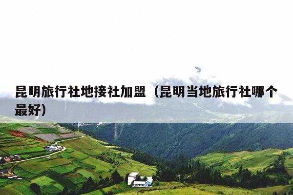 昆明旅行社地接社加盟（昆明当地旅行社哪个最好）