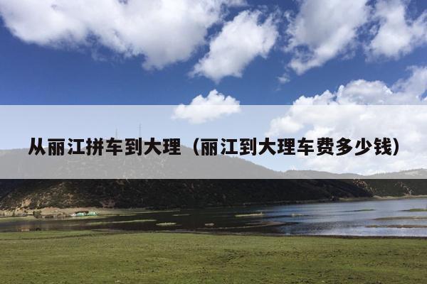 从丽江拼车到大理（丽江到大理车费多少钱）