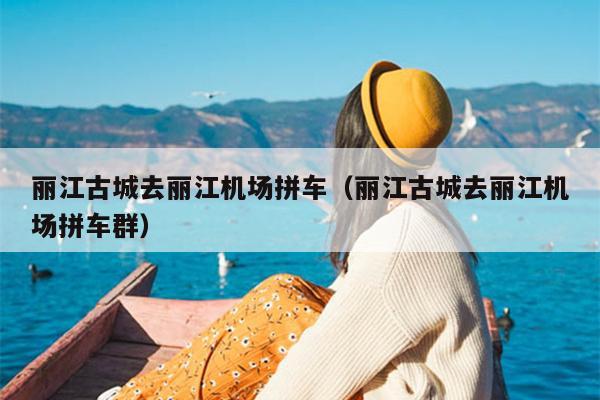 丽江古城去丽江机场拼车（丽江古城去丽江机场拼车群）
