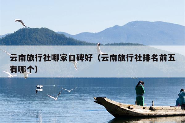 云南旅行社哪家口碑好（云南旅行社排名前五有哪个）