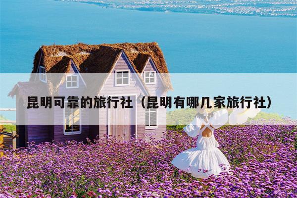 昆明可靠的旅行社（昆明有哪几家旅行社）