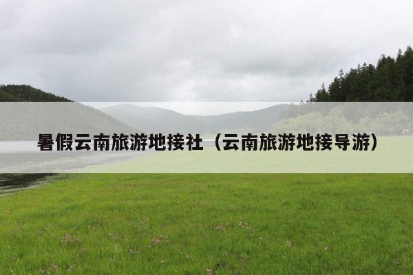 暑假云南旅游地接社（云南旅游地接导游）