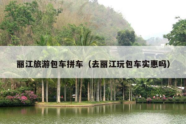 丽江旅游包车拼车（去丽江玩包车实惠吗）