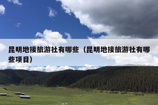 昆明地接旅游社有哪些（昆明地接旅游社有哪些项目）