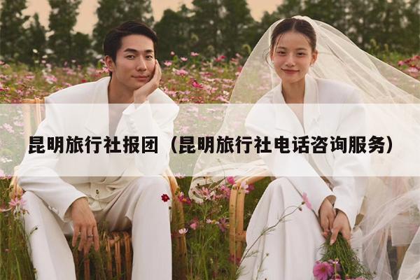 昆明旅行社报团（昆明旅行社电话咨询服务）