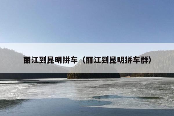 丽江到昆明拼车（丽江到昆明拼车群）