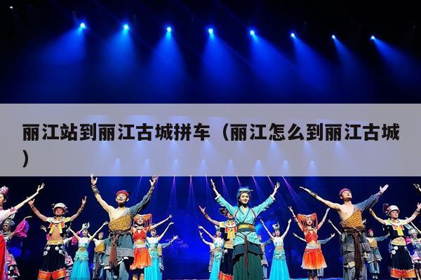 丽江站到丽江古城拼车（丽江怎么到丽江古城）