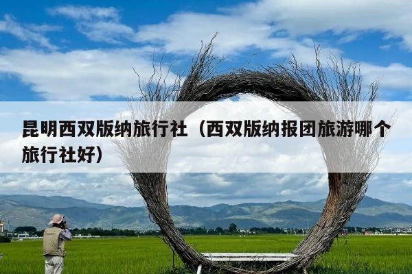 昆明西双版纳旅行社（西双版纳报团旅游哪个旅行社好）