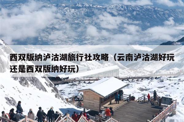 西双版纳泸沽湖旅行社攻略（云南泸沽湖好玩还是西双版纳好玩）