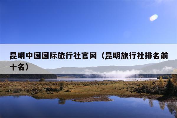 昆明中国国际旅行社官网（昆明旅行社排名前十名）