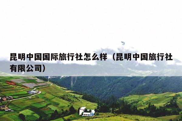 昆明中国国际旅行社怎么样（昆明中国旅行社有限公司）