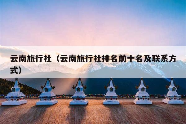 云南旅行社（云南旅行社排名前十名及联系方式）