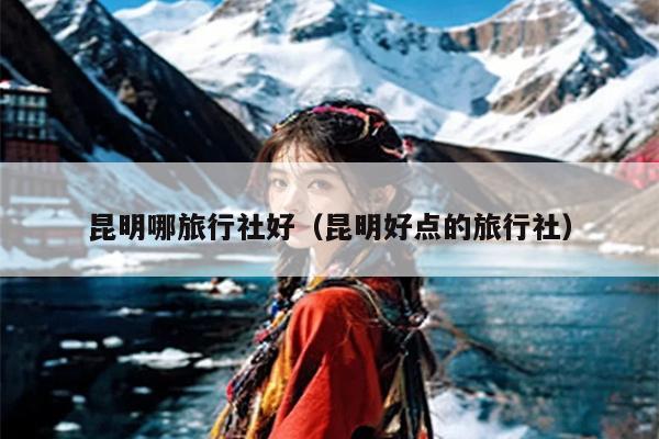 昆明哪旅行社好（昆明好点的旅行社）