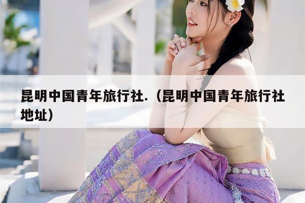 昆明中国青年旅行社.（昆明中国青年旅行社地址）