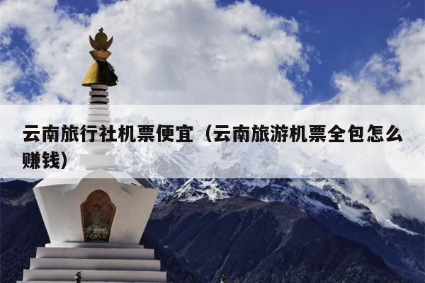 云南旅行社机票便宜（云南旅游机票全包怎么赚钱）