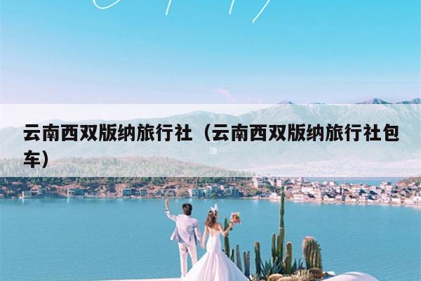 云南西双版纳旅行社（云南西双版纳旅行社包车）