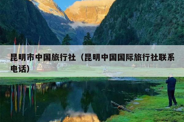 昆明市中国旅行社（昆明中国国际旅行社联系电话）