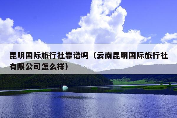 昆明国际旅行社靠谱吗（云南昆明国际旅行社有限公司怎么样）