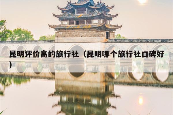 昆明评价高的旅行社（昆明哪个旅行社口碑好）