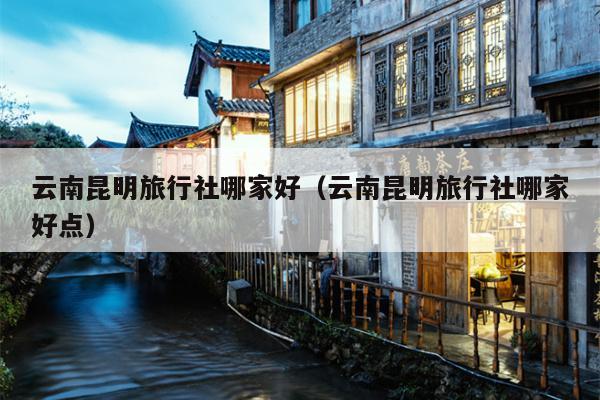 云南昆明旅行社哪家好（云南昆明旅行社哪家好点）
