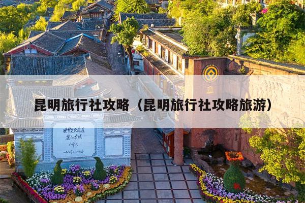 昆明旅行社攻略（昆明旅行社攻略旅游）