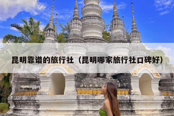昆明靠谱的旅行社（昆明哪家旅行社口碑好）