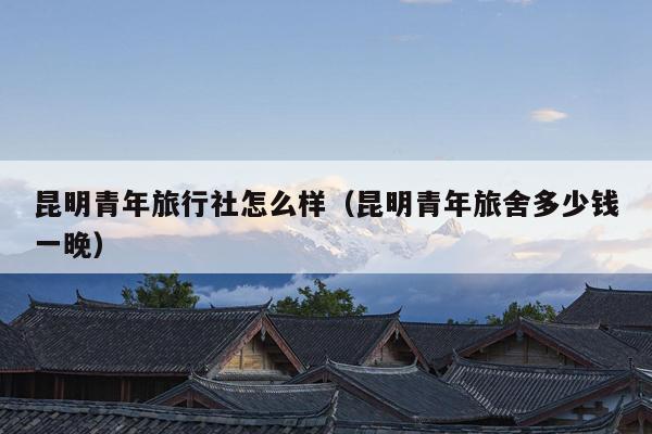 昆明青年旅行社怎么样（昆明青年旅舍多少钱一晚）