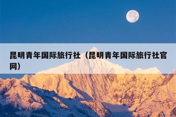 昆明青年国际旅行社（昆明青年国际旅行社官网）