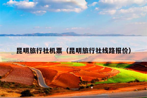 昆明旅行社机票（昆明旅行社线路报价）