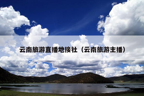 云南旅游直播地接社（云南旅游主播）