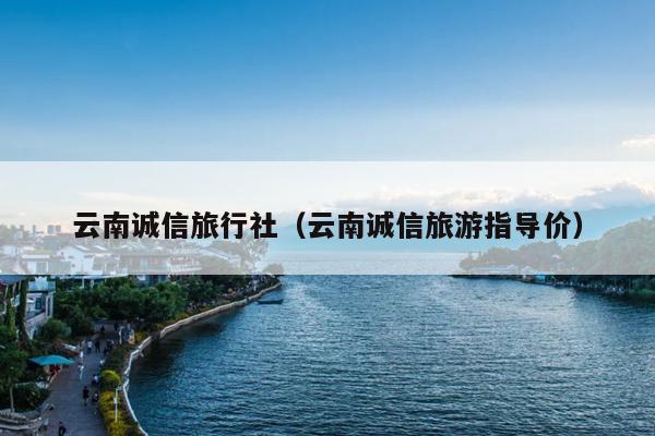 云南诚信旅行社（云南诚信旅游指导价）