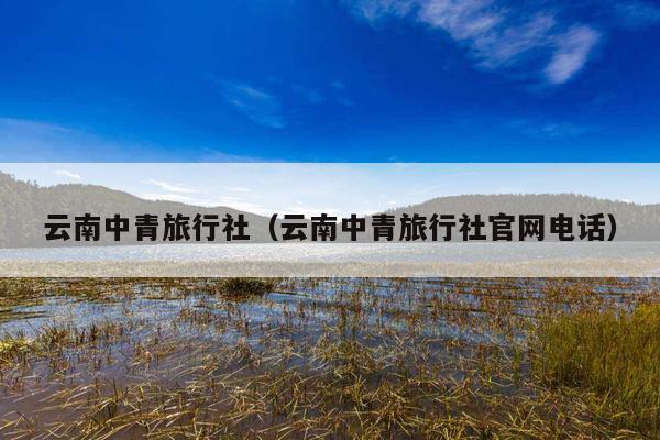云南中青旅行社（云南中青旅行社官网电话）