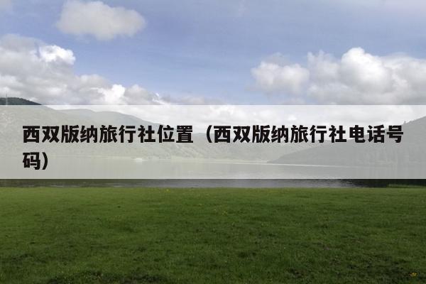 西双版纳旅行社位置（西双版纳旅行社电话号码）