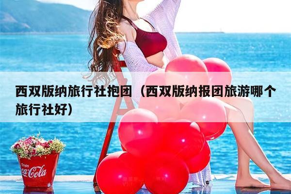 西双版纳旅行社抱团（西双版纳报团旅游哪个旅行社好）