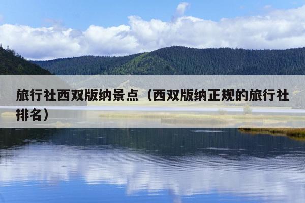 旅行社西双版纳景点（西双版纳正规的旅行社排名）